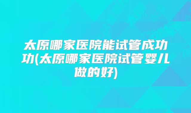 太原哪家医院能试管成功功(太原哪家医院试管婴儿做的好)