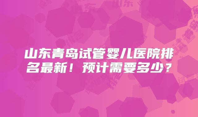 山东青岛试管婴儿医院排名最新！预计需要多少？