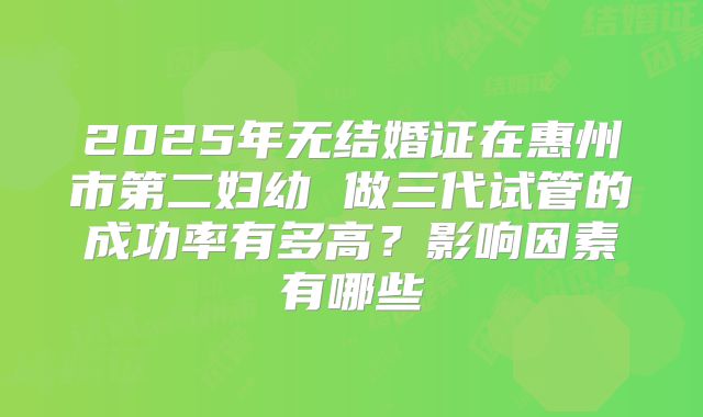 2025年无结婚证在惠州市第二妇幼 做三代试管的成功率有多高？影响因素有哪些