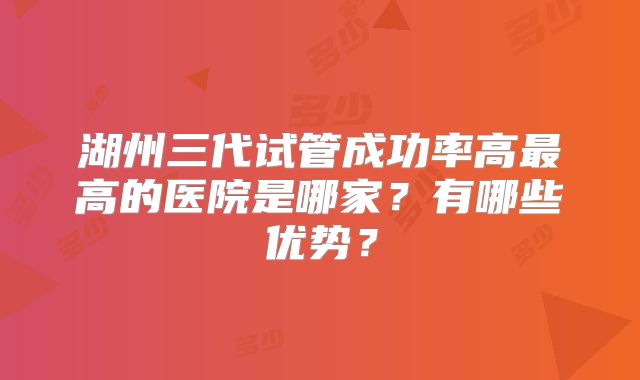 湖州三代试管成功率高最高的医院是哪家？有哪些优势？