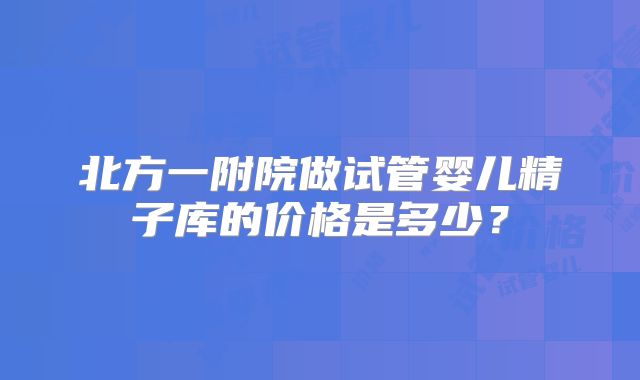 北方一附院做试管婴儿精子库的价格是多少?