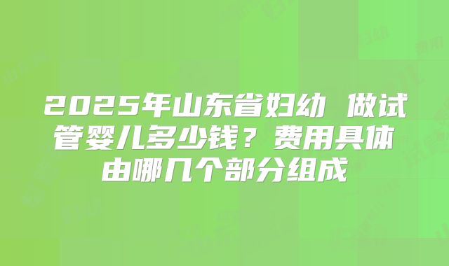 2025年山东省妇幼 做试管婴儿多少钱？费用具体由哪几个部分组成