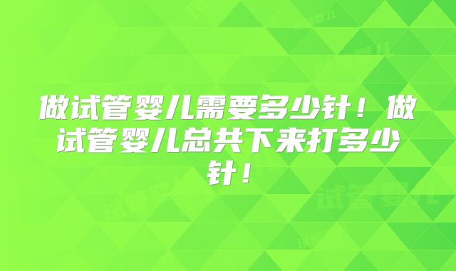 做试管婴儿需要多少针！做试管婴儿总共下来打多少针！