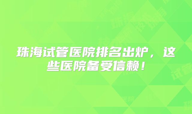 珠海试管医院排名出炉，这些医院备受信赖！