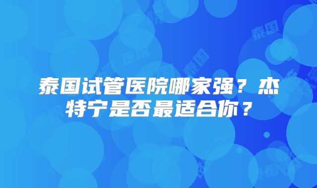 泰国试管医院哪家强？杰特宁是否最适合你？