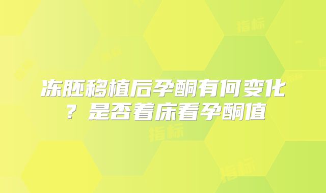 冻胚移植后孕酮有何变化?是否着床看孕酮值
