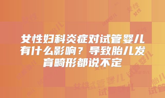 女性妇科炎症对试管婴儿有什么影响？导致胎儿发育畸形都说不定