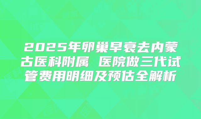 2025年卵巢早衰去内蒙古医科附属 医院做三代试管费用明细及预估全解析