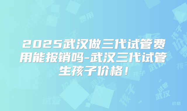 2025武汉做三代试管费用能报销吗-武汉三代试管生孩子价格！