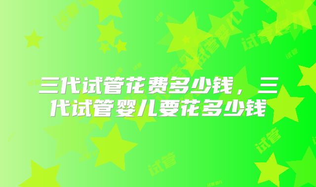 三代试管花费多少钱，三代试管婴儿要花多少钱