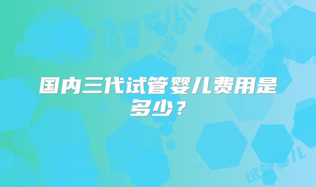 国内三代试管婴儿费用是多少？
