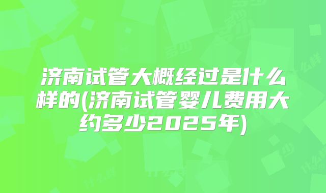 济南试管大概经过是什么样的(济南试管婴儿费用大约多少2025年)