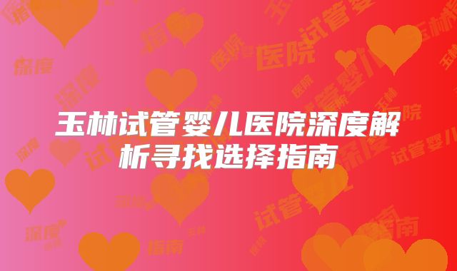 玉林试管婴儿医院深度解析寻找选择指南