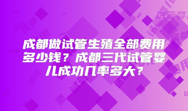 成都做试管生殖全部费用多少钱？成都三代试管婴儿成功几率多大？