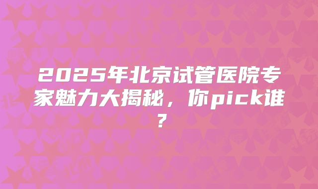 2025年北京试管医院专家魅力大揭秘，你pick谁？