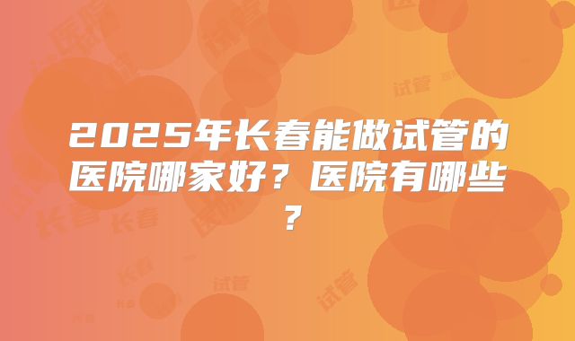 2025年长春能做试管的医院哪家好?医院有哪些?