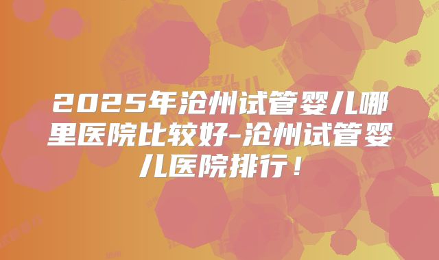 2025年沧州试管婴儿哪里医院比较好-沧州试管婴儿医院排行！