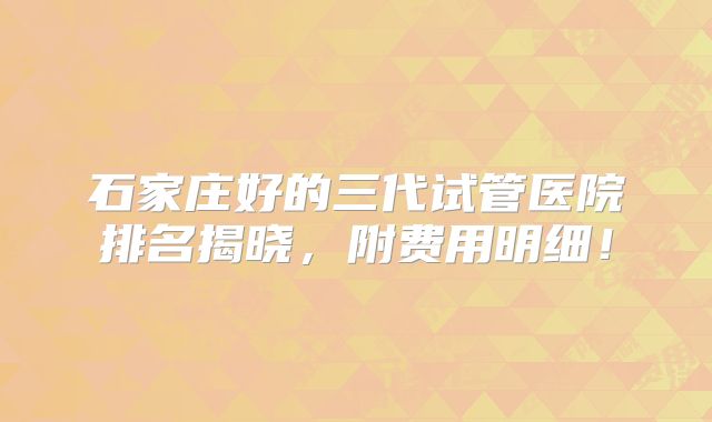 石家庄好的三代试管医院排名揭晓，附费用明细！