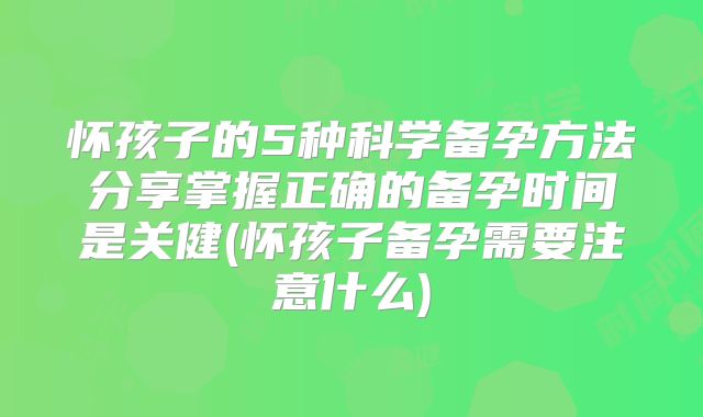 怀孩子的5种科学备孕方法分享掌握正确的备孕时间是关健(怀孩子备孕需要注意什么)