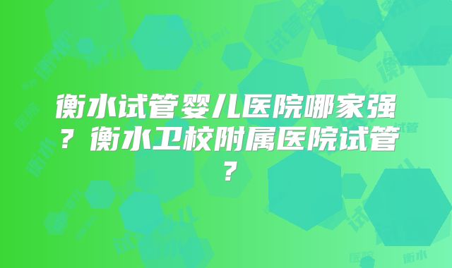 衡水试管婴儿医院哪家强？衡水卫校附属医院试管？