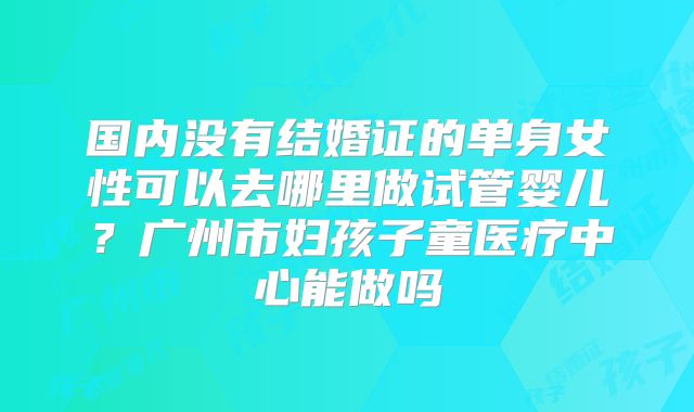 国内没有结婚证的单身女性可以去哪里做试管婴儿？广州市妇孩子童医疗中心能做吗