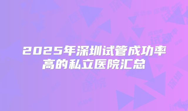 2025年深圳试管成功率高的私立医院汇总