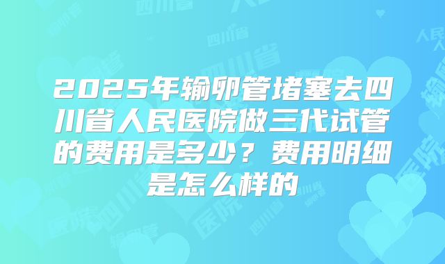 2025年输卵管堵塞去四川省人民医院做三代试管的费用是多少?费用明细是怎么样的