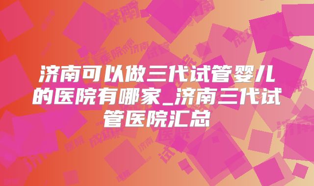 济南可以做三代试管婴儿的医院有哪家_济南三代试管医院汇总