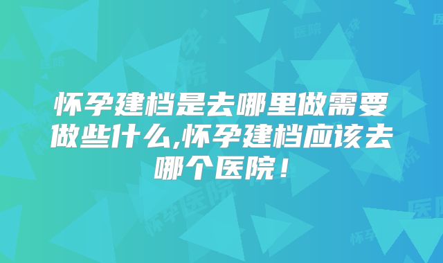 怀孕建档是去哪里做需要做些什么,怀孕建档应该去哪个医院!