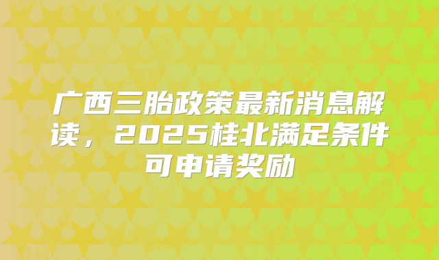 广西三胎政策最新消息解读,2025桂北满足条件可申请奖励