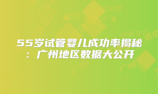 55岁试管婴儿成功率揭秘:广州地区数据大公开