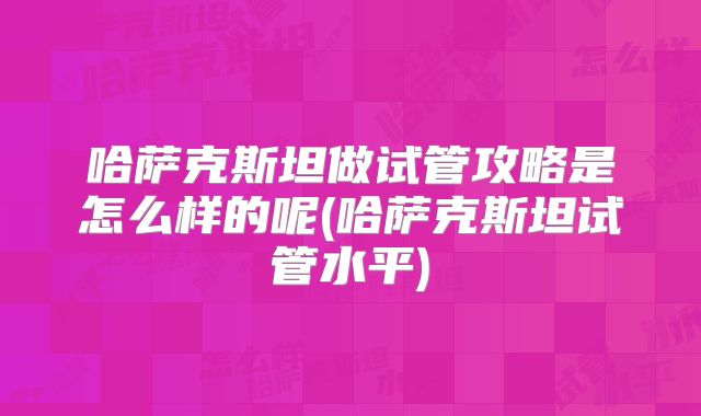 哈萨克斯坦做试管攻略是怎么样的呢(哈萨克斯坦试管水平)