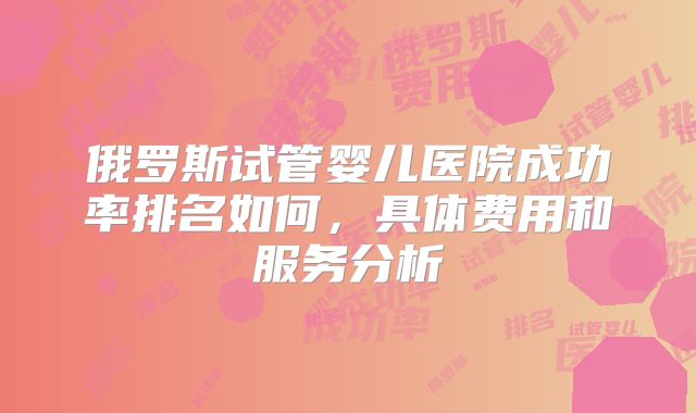俄罗斯试管婴儿医院成功率排名如何，具体费用和服务分析