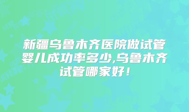 新疆乌鲁木齐医院做试管婴儿成功率多少,乌鲁木齐试管哪家好！