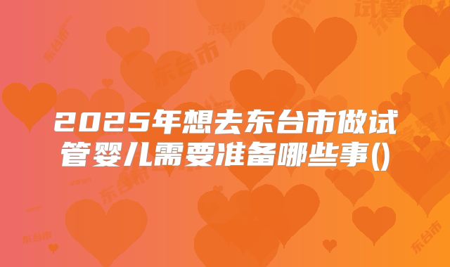 2025年想去东台市做试管婴儿需要准备哪些事()