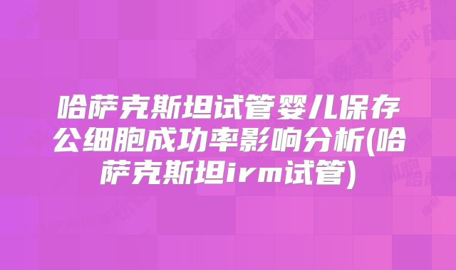 哈萨克斯坦试管婴儿保存公细胞成功率影响分析(哈萨克斯坦irm试管)