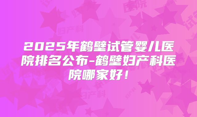 2025年鹤壁试管婴儿医院排名公布-鹤壁妇产科医院哪家好!