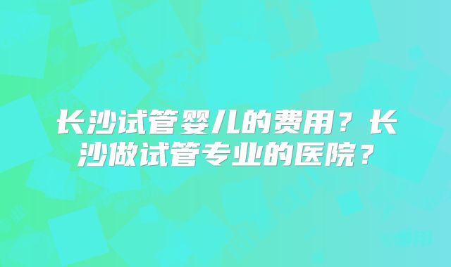 长沙试管婴儿的费用?长沙做试管专业的医院?