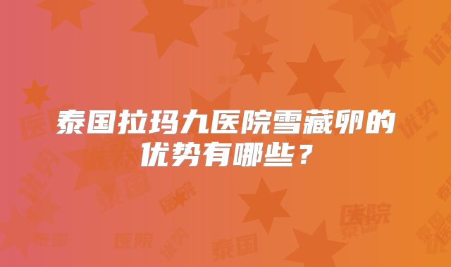 泰国拉玛九医院雪藏卵的优势有哪些？