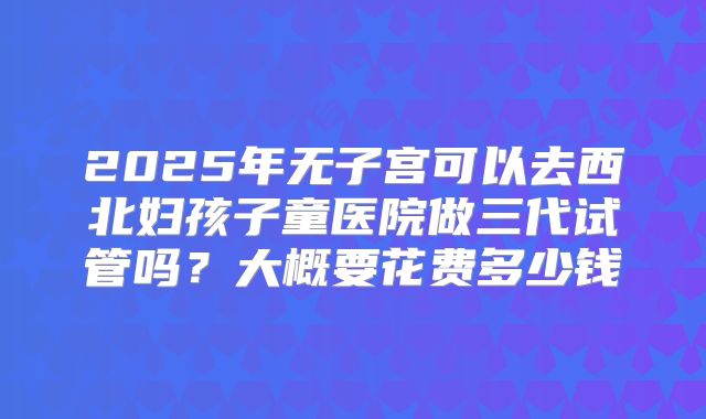2025年无子宫可以去西北妇孩子童医院做三代试管吗?大概要花费多少钱