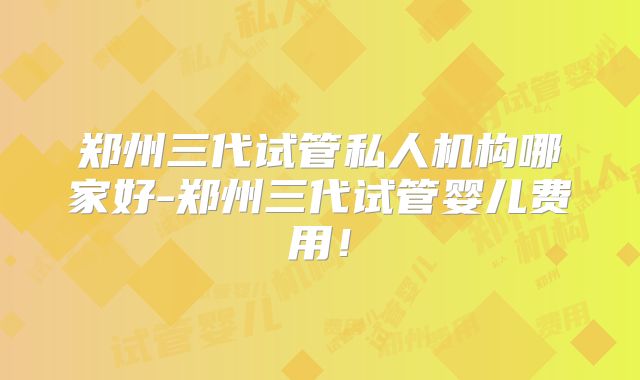 郑州三代试管私人机构哪家好-郑州三代试管婴儿费用！