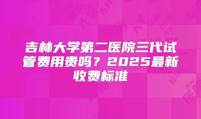 吉林大学第二医院三代试管费用贵吗?2025最新收费标准