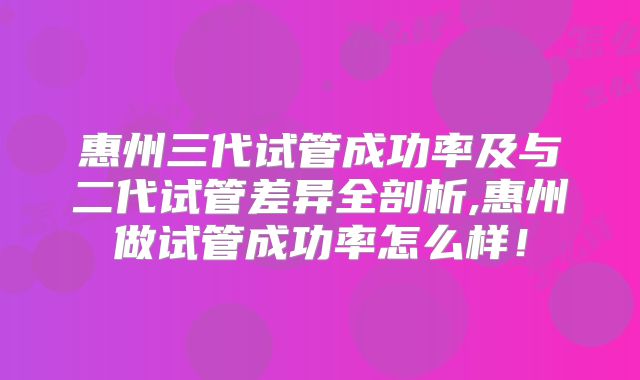 惠州三代试管成功率及与二代试管差异全剖析,惠州做试管成功率怎么样！