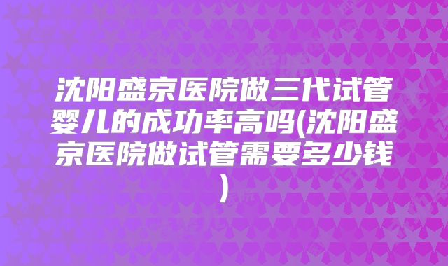 沈阳盛京医院做三代试管婴儿的成功率高吗(沈阳盛京医院做试管需要多少钱)