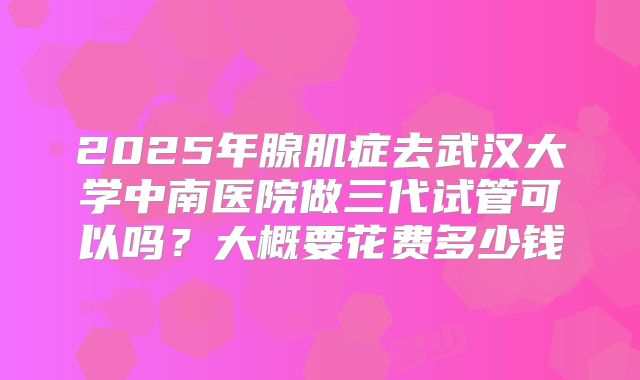 2025年腺肌症去武汉大学中南医院做三代试管可以吗?大概要花费多少钱