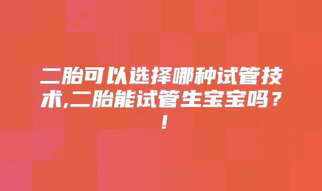 二胎可以选择哪种试管技术,二胎能试管生宝宝吗?!
