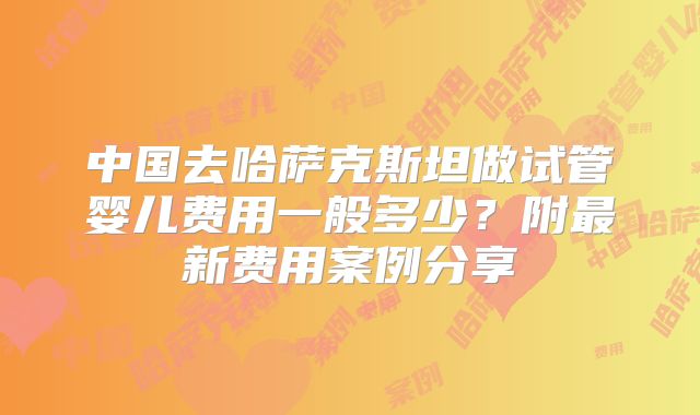 中国去哈萨克斯坦做试管婴儿费用一般多少？附最新费用案例分享