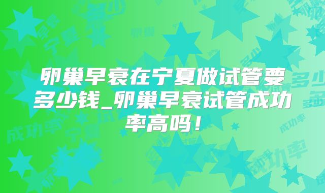 卵巢早衰在宁夏做试管要多少钱_卵巢早衰试管成功率高吗！