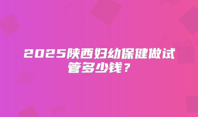 2025陕西妇幼保健做试管多少钱？