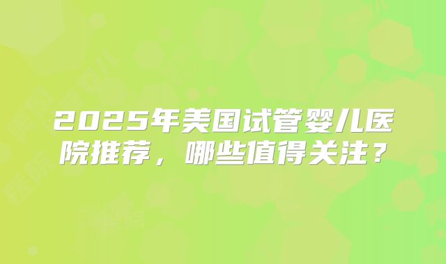 2025年美国试管婴儿医院推荐，哪些值得关注？